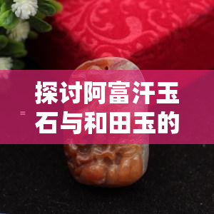 探讨阿富汗玉石与和田玉的区别及其图片展示