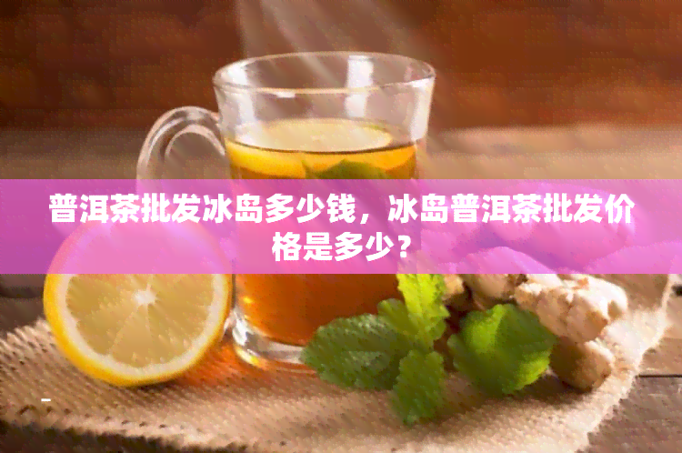 普洱茶批发冰岛多少钱，冰岛普洱茶批发价格是多少？