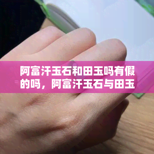 阿富汗玉石和田玉吗有假的吗，阿富汗玉石与田玉：真的没有假货吗？