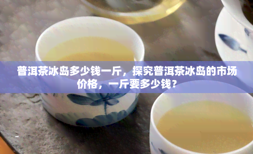 普洱茶冰岛多少钱一斤，探究普洱茶冰岛的市场价格，一斤要多少钱？