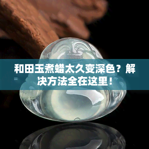 和田玉煮蜡太久变深色？解决方法全在这里！