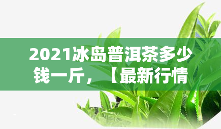 2021冰岛普洱茶多少钱一斤，【最新行情】2021年冰岛普洱茶市场价格一览，一斤多少钱？