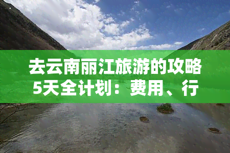 去云南丽江旅游的攻略5天全计划：费用、行程与必游景点