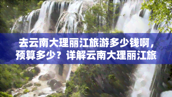 去云南大理丽江旅游多少钱啊，预算多少？详解云南大理丽江旅游费用