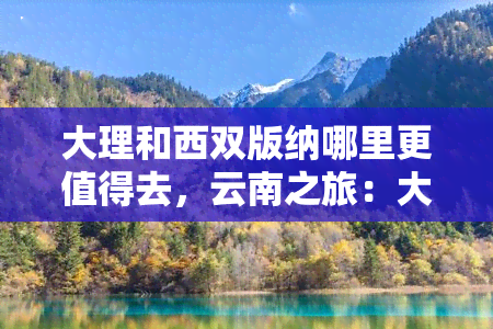 大理和西双版纳哪里更值得去，云南之旅：大理与西双版纳，哪个目的地更值得一游？