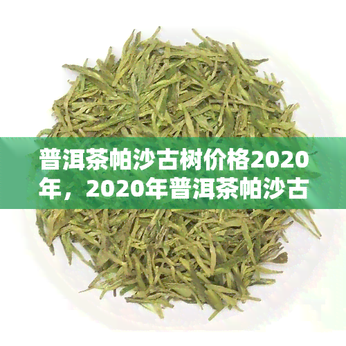 普洱茶帕沙古树价格2020年，2020年普洱茶帕沙古树价格走势分析报告