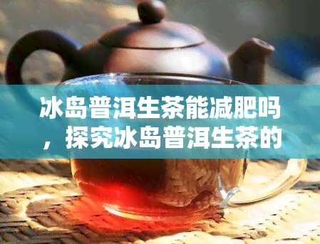 冰岛普洱生茶能减肥吗，探究冰岛普洱生茶的减肥效果