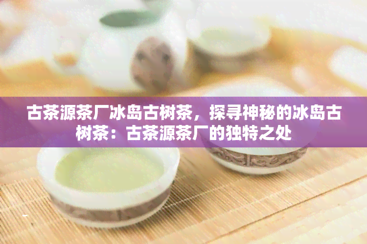 古茶源茶厂冰岛古树茶，探寻神秘的冰岛古树茶：古茶源茶厂的独特之处