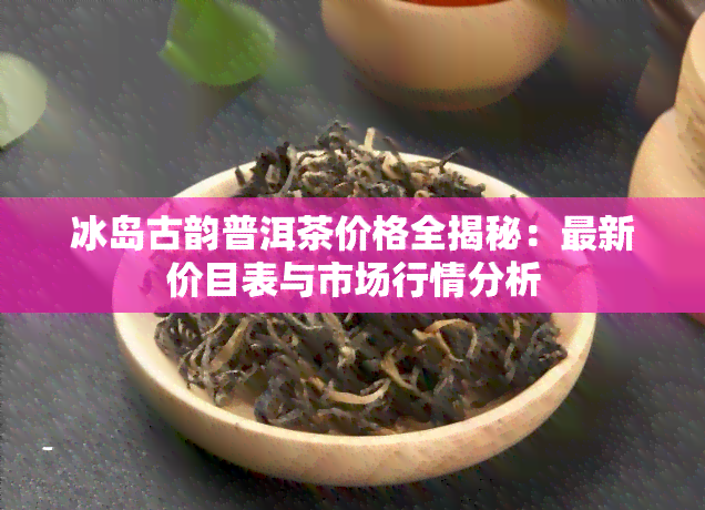 冰岛古韵普洱茶价格全揭秘：最新价目表与市场行情分析