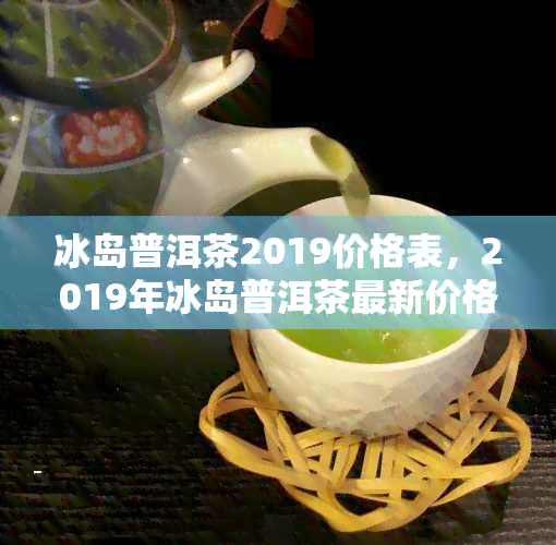 冰岛普洱茶2019价格表，2019年冰岛普洱茶最新价格一览表