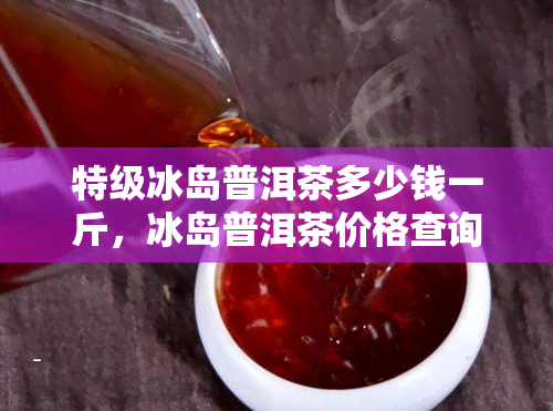 特级冰岛普洱茶多少钱一斤，冰岛普洱茶价格查询：特级茶叶每斤售价多少？