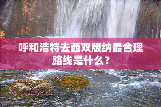 呼和浩特去西双版纳最合理路线是什么？