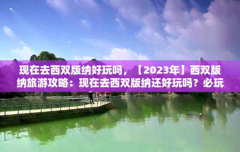 现在去西双版纳好玩吗，【2023年】西双版纳旅游攻略：现在去西双版纳还好玩吗？必玩景点推荐！