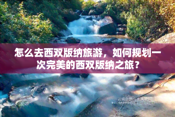 怎么去西双版纳旅游，如何规划一次完美的西双版纳之旅？