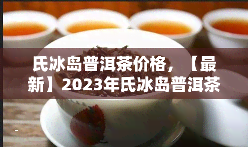 氏冰岛普洱茶价格，【最新】2023年氏冰岛普洱茶价格表，一饼多少钱？