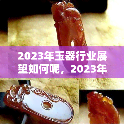 2023年玉器行业展望如何呢，2023年玉器行业发展前景预测分析