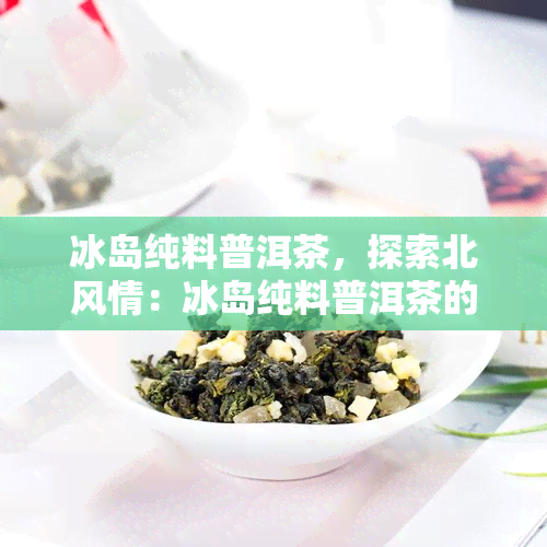 冰岛纯料普洱茶，探索北风情：冰岛纯料普洱茶的魅力与品尝指南