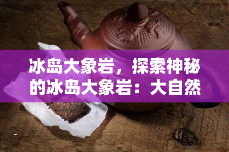 冰岛大象岩，探索神秘的冰岛大象岩：大自然的艺术杰作