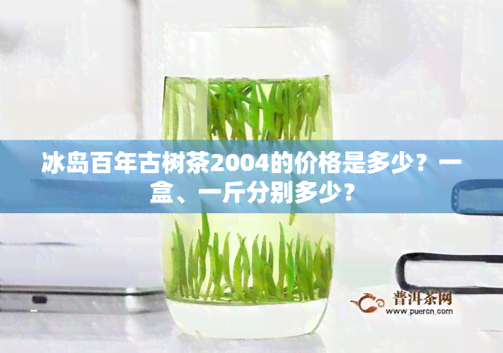 冰岛百年古树茶2004的价格是多少？一盒、一斤分别多少？