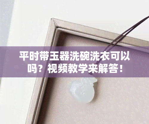 平时带玉器洗碗洗衣可以吗？视频教学来解答！