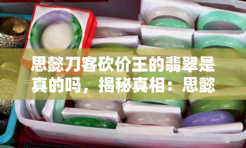 思懿刀客砍价王的翡翠是真的吗，揭秘真相：思懿刀客砍价王的翡翠是真是假？