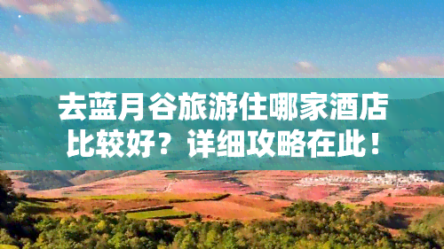 去蓝月谷旅游住哪家酒店比较好？详细攻略在此！