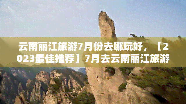 云南丽江旅游7月份去哪玩好，【2023更佳推荐】7月去云南丽江旅游，哪些地方值得一去？