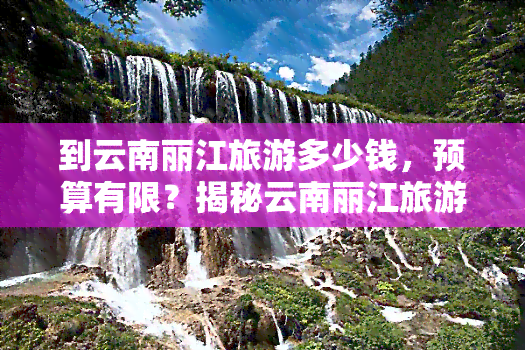 到云南丽江旅游多少钱，预算有限？揭秘云南丽江旅游的花费明细！