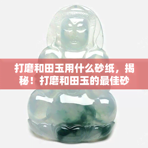 打磨和田玉用什么砂纸，揭秘！打磨和田玉的更佳砂纸选择