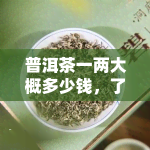 普洱茶一两大概多少钱，了解普洱茶价格：一两大约需要多少费用？