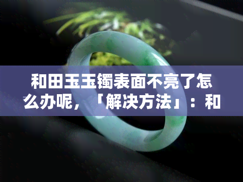 和田玉玉镯表面不亮了怎么办呢，「解决方法」：和田玉玉镯表面不亮了，应该如何处理？