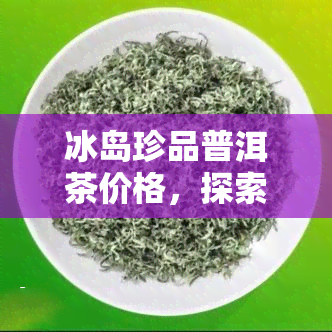 冰岛珍品普洱茶价格，探索冰岛珍品普洱茶的独特魅力：价格解析与购买建议