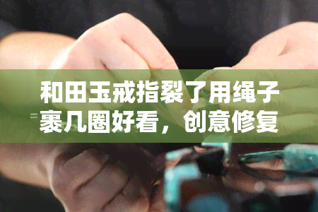 和田玉戒指裂了用绳子裹几圈好看，创意修复：用绳子将裂开的和田玉戒指包裹出别样美感