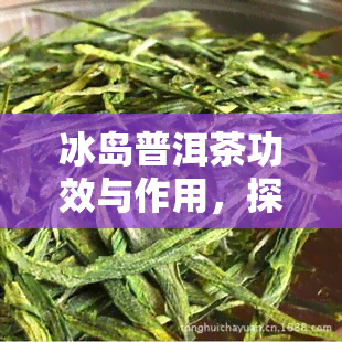 冰岛普洱茶功效与作用，探索冰岛普洱茶的神奇功效与作用