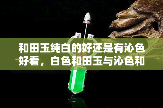 和田玉纯白的好还是有沁色好看，白色和田玉与沁色和田玉：哪种更值得收藏？