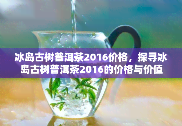 冰岛古树普洱茶2016价格，探寻冰岛古树普洱茶2016的价格与价值