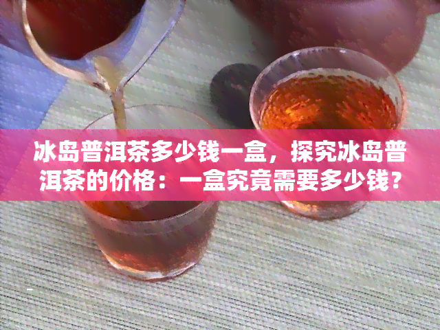 冰岛普洱茶多少钱一盒，探究冰岛普洱茶的价格：一盒究竟需要多少钱？