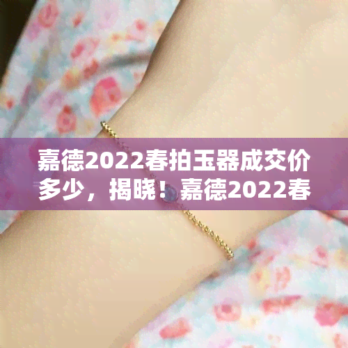 嘉德2022春拍玉器成交价多少，揭晓！嘉德2022春拍玉器成交价大公开