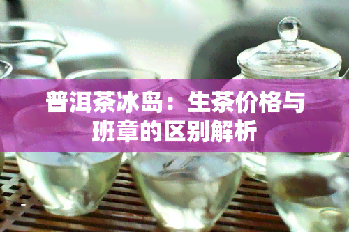 普洱茶冰岛：生茶价格与班章的区别解析