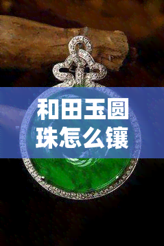 和田玉圆珠怎么镶嵌黄金卡环好看，「和田玉圆珠」如何与「黄金卡环」搭配出更佳效果？