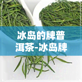 冰岛的牌普洱茶-冰岛牌普洱茶价格表