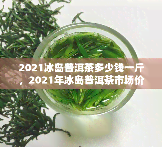 2021冰岛普洱茶多少钱一斤，2021年冰岛普洱茶市场价格：一斤多少钱？