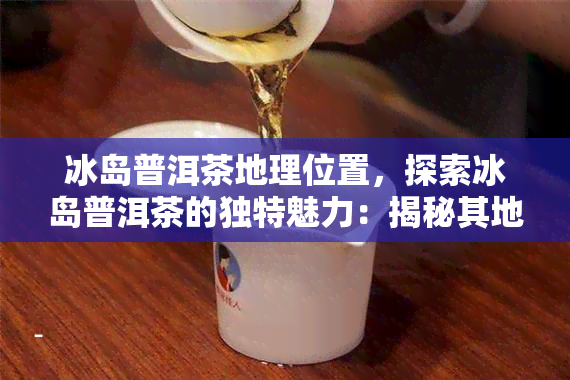 冰岛普洱茶地理位置，探索冰岛普洱茶的独特魅力：揭秘其地理位置和生长环境