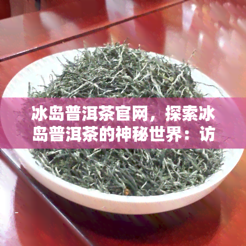 冰岛普洱茶官网，探索冰岛普洱茶的神秘世界：访问冰岛普洱茶官网