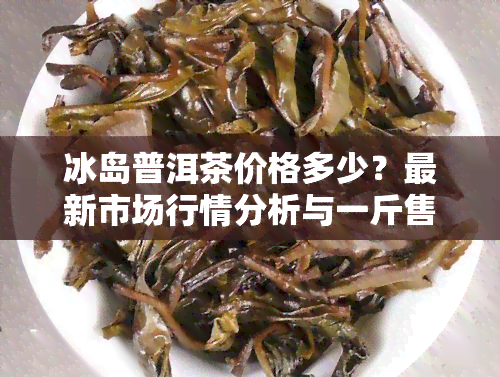 冰岛普洱茶价格多少？最新市场行情分析与一斤售价介绍