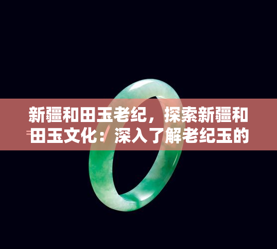 新疆和田玉老纪，探索新疆和田玉文化：深入了解老纪玉的历史与价值