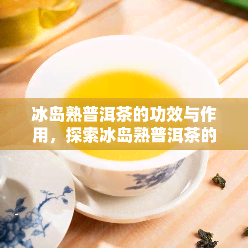 冰岛熟普洱茶的功效与作用，探索冰岛熟普洱茶的神奇功效与作用