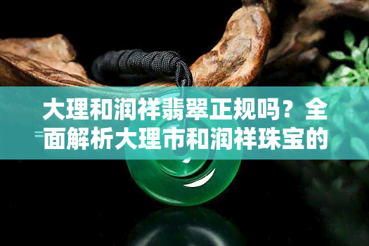 大理和润祥翡翠正规吗？全面解析大理市和润祥珠宝的可信度