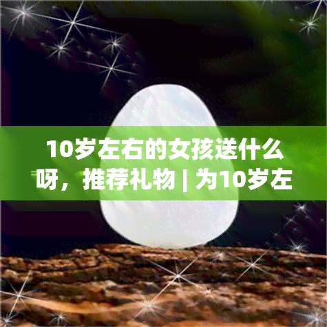 10岁左右的女孩送什么呀，推荐礼物 | 为10岁左右的女孩挑选心意之选