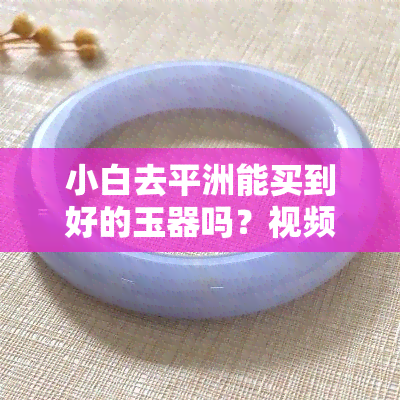 小白去平洲能买到好的玉器吗？视频介绍及下载链接